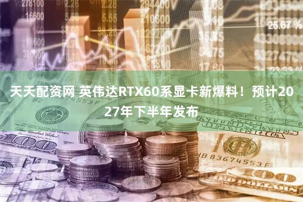 天天配资网 英伟达RTX60系显卡新爆料！预计2027年下半年发布