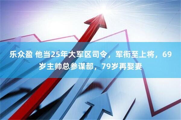乐众盈 他当25年大军区司令，军衔至上将，69岁主帅总参谋部，79岁再娶妻