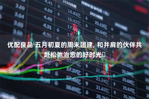 优配良品 五月初夏的周末团建, 和并肩的伙伴共赴松弛治愈的好时光✨