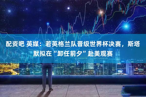 配资吧 英媒：若英格兰队晋级世界杯决赛，斯塔默拟在“卸任前夕”赴美观赛